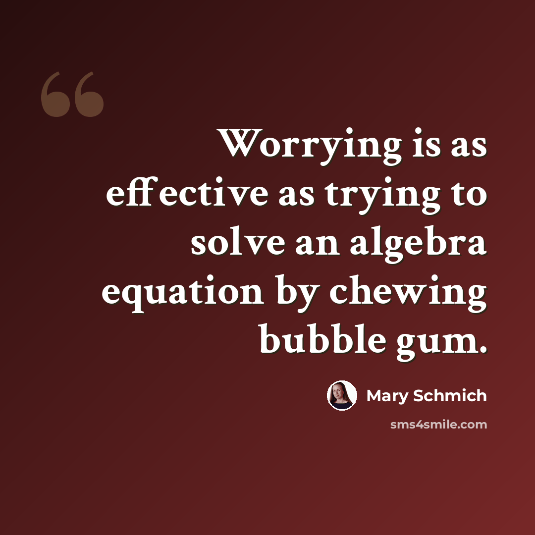 “Worrying is as effective as trying to solve an algebra equation by chewing bubble gum.” quote by Mary Schmich