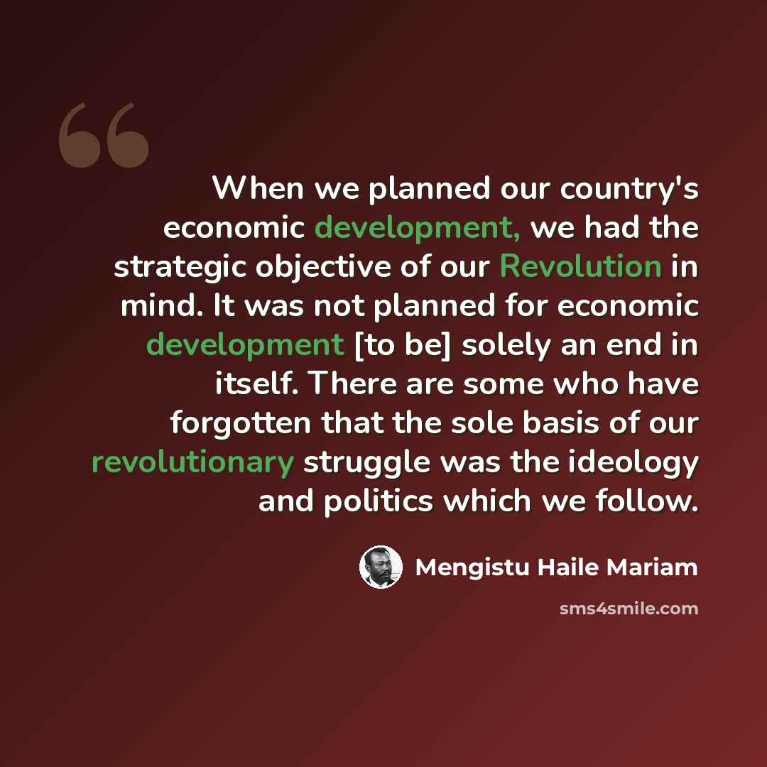 “When we planned our country's economic development, we had the strategic objective of our Revolution in mind. It was not planned for economic development [to be] solely an end in itself. There are some who have forgotten that the sole basis of our revolutionary struggle was the ideology and…” quote by Mengistu Haile Mariam
