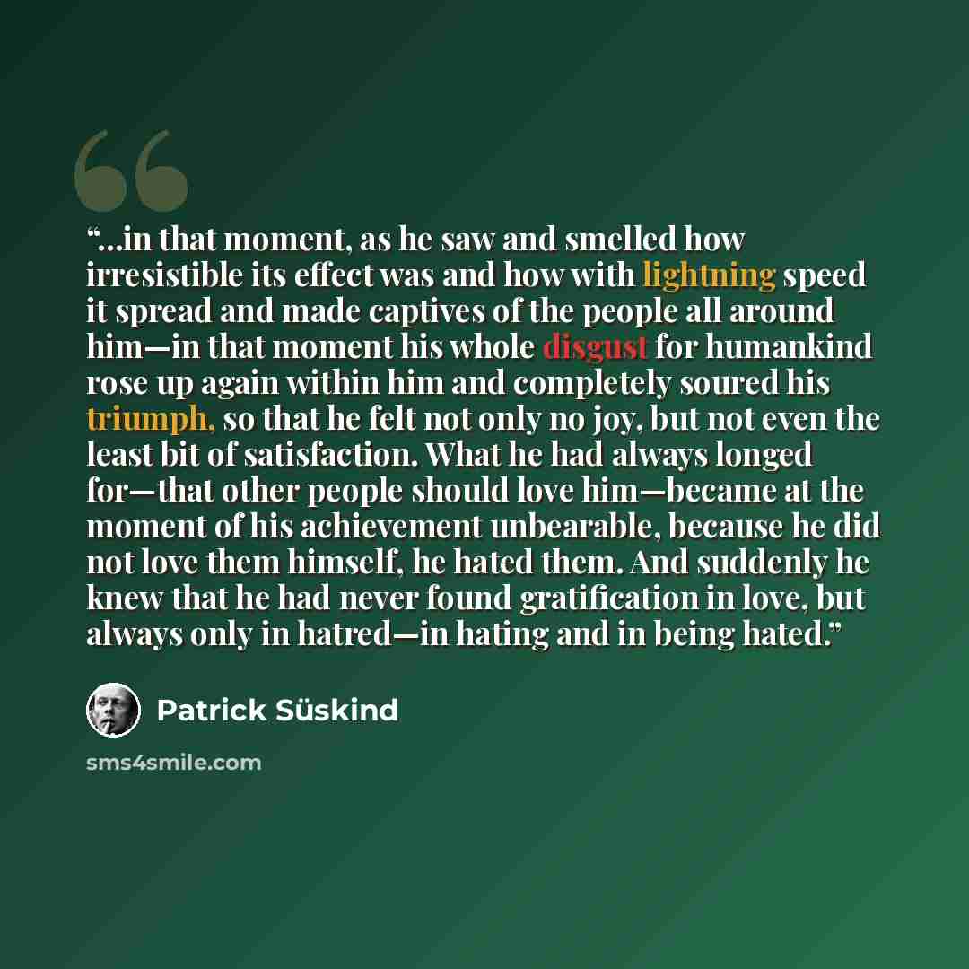 “…in that moment, as he saw and smelled how irresistible its effect was and how with lightning speed it spread and made captives of the people all around him—in that moment his whole disgust for humankind rose up again within him and completely soured his triumph, so that he felt not only no joy…” quote by Patrick Süskind