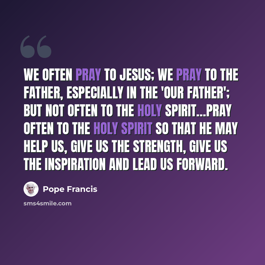 “We often pray to Jesus; we pray to the Father, especially in the 'Our Father'; but not often to the Holy Spirit…Pray often to the Holy Spirit so that He may help us, give us the strength, give us the inspiration and lead us forward.” quote by Pope Francis