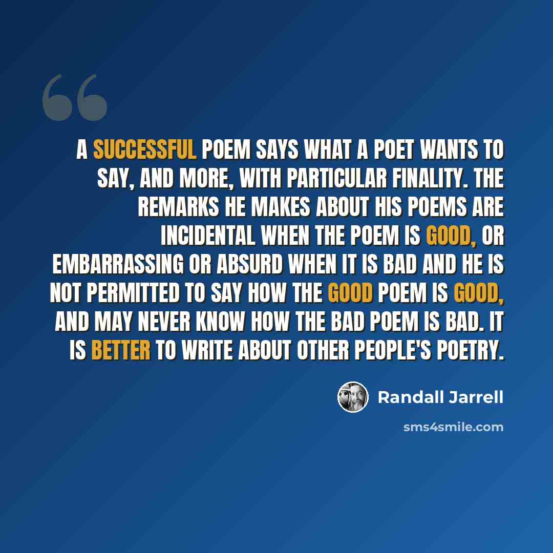 “A successful poem says what a poet wants to say, and more, with particular finality. The remarks he makes about his poems are incidental when the poem is good, or embarrassing or absurd when it is bad and he is not permitted to say how the good poem is good, and may never know how the bad poem is…” quote by Randall Jarrell