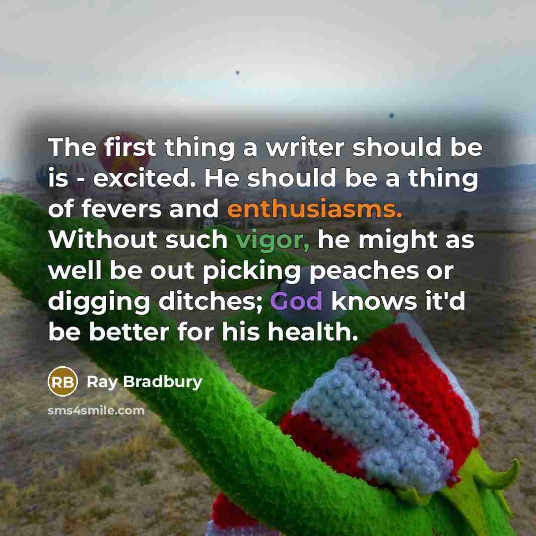 “The first thing a writer should be is - excited. He should be a thing of fevers and enthusiasms. Without such vigor, he might as well be out picking peaches or digging ditches; God knows it'd be better for his health.” quote by Ray Bradbury