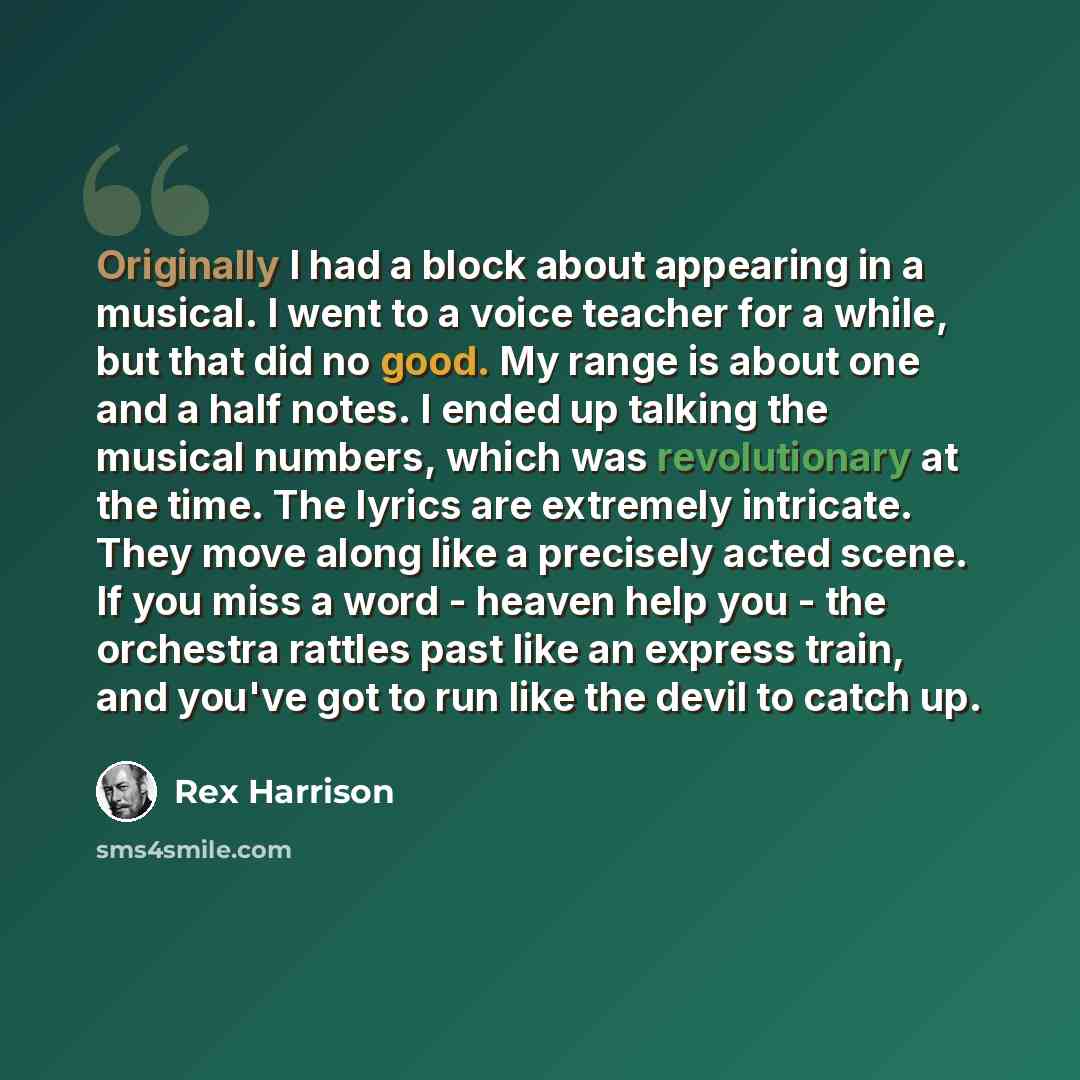 “Originally I had a block about appearing in a musical. I went to a voice teacher for a while, but that did no good. My range is about one and a half notes. I ended up talking the musical numbers, which was revolutionary at the time. The lyrics are extremely intricate. They move along like a…” quote by Rex Harrison