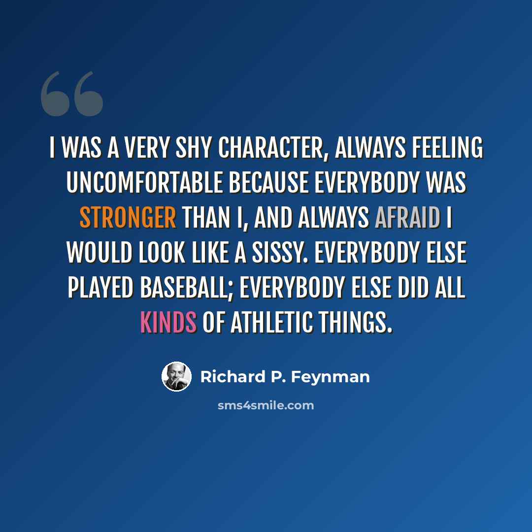 “I was a very shy character, always feeling uncomfortable because everybody was stronger than I, and always afraid I would look like a sissy. Everybody else played baseball; everybody else did all kinds of athletic things.” quote by Richard P. Feynman