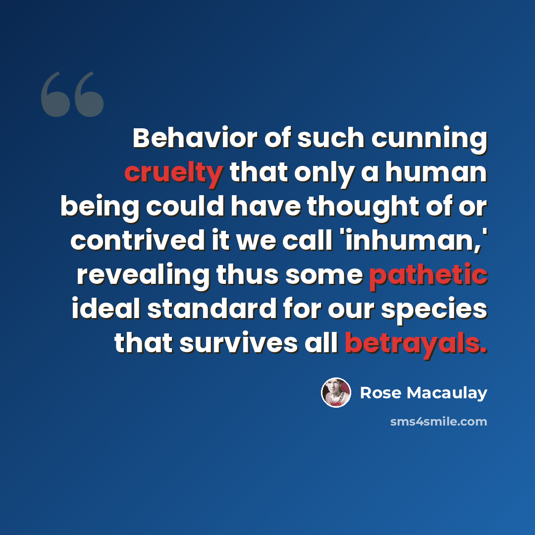 “Behavior of such cunning cruelty that only a human being could have thought of or contrived it we call 'inhuman,' revealing thus some pathetic ideal standard for our species that survives all betrayals.” quote by Rose Macaulay