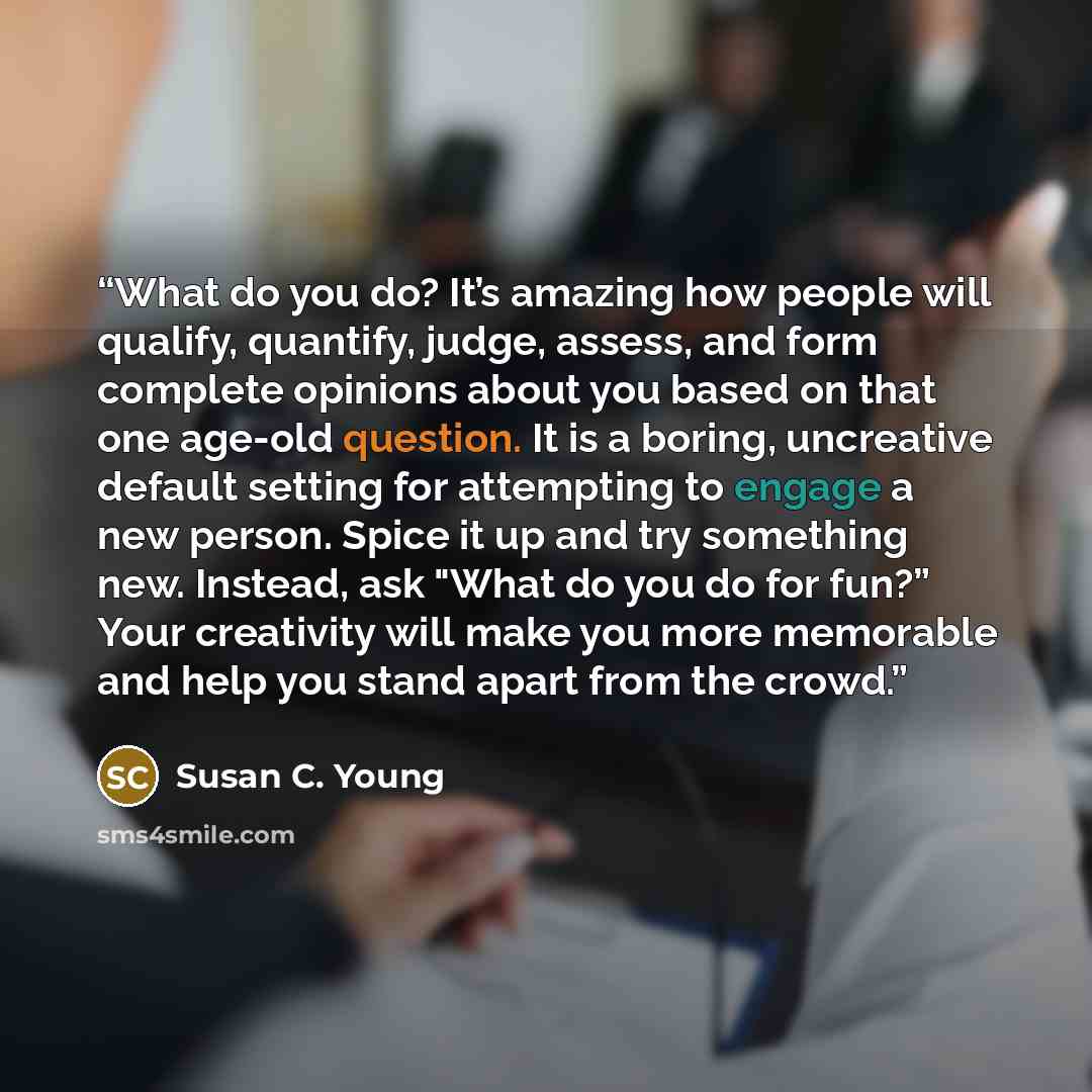 “What do you do? It’s amazing how people will qualify, quantify, judge, assess, and form complete opinions about you based on that one age-old question. It is a boring, uncreative default setting for attempting to engage a new person. Spice it up and try something new. Instead, ask "What do you do…” quote by Susan C. Young