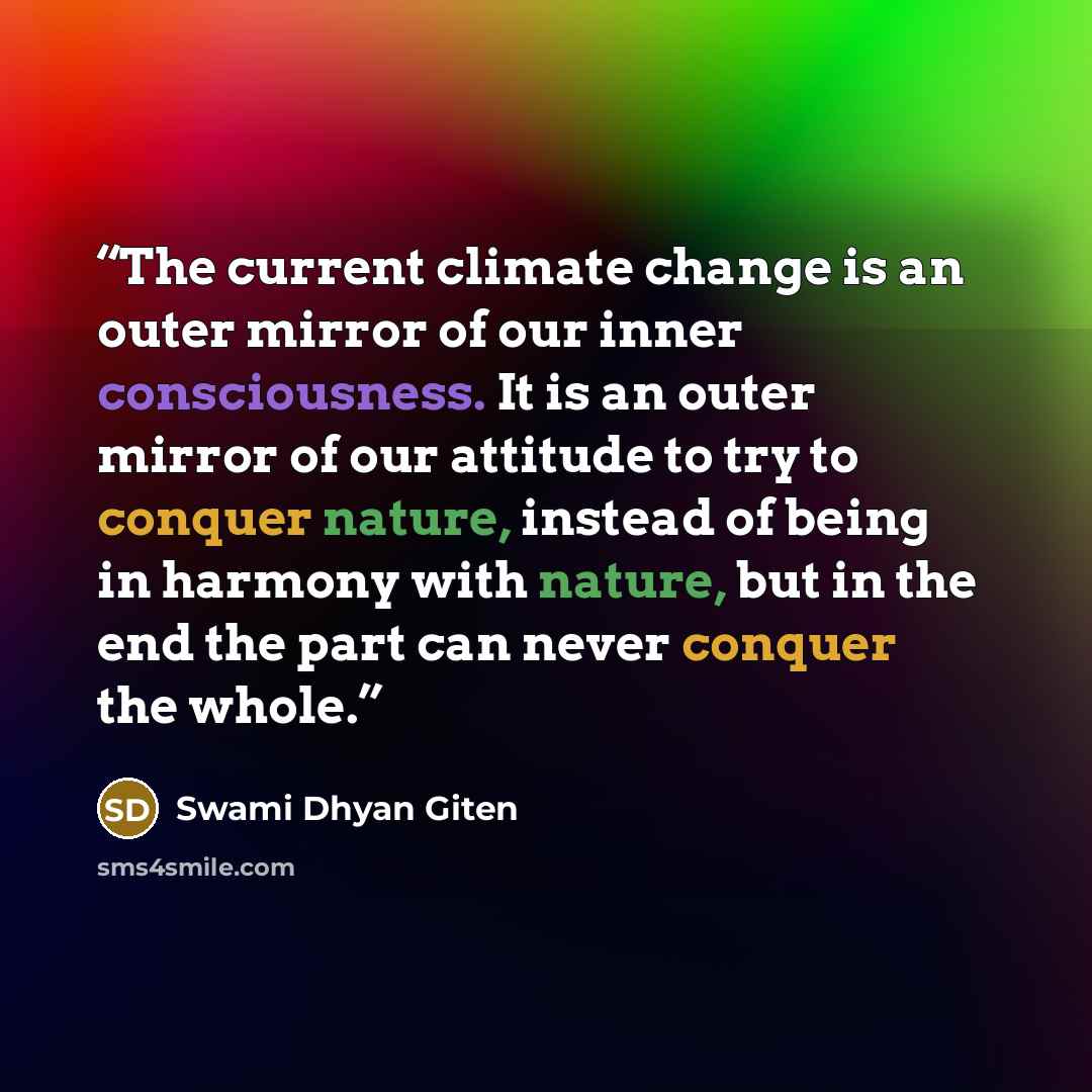 “The current climate change is an outer mirror of our inner consciousness. It is an outer mirror of our attitude to try to conquer nature, instead of being in harmony with nature, but in the end the part can never conquer the whole.” quote by Swami Dhyan Giten