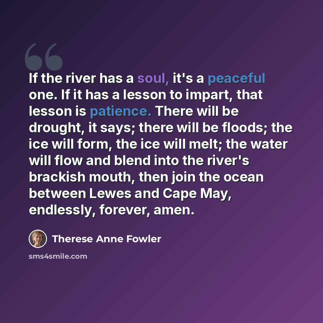 “If the river has a soul, it's a peaceful one. If it has a lesson to impart, that lesson is patience. There will be drought, it says; there will be floods; the ice will form, the ice will melt; the water will flow and blend into the river's brackish mouth, then join the ocean between Lewes and Cape…” quote by Therese Anne Fowler