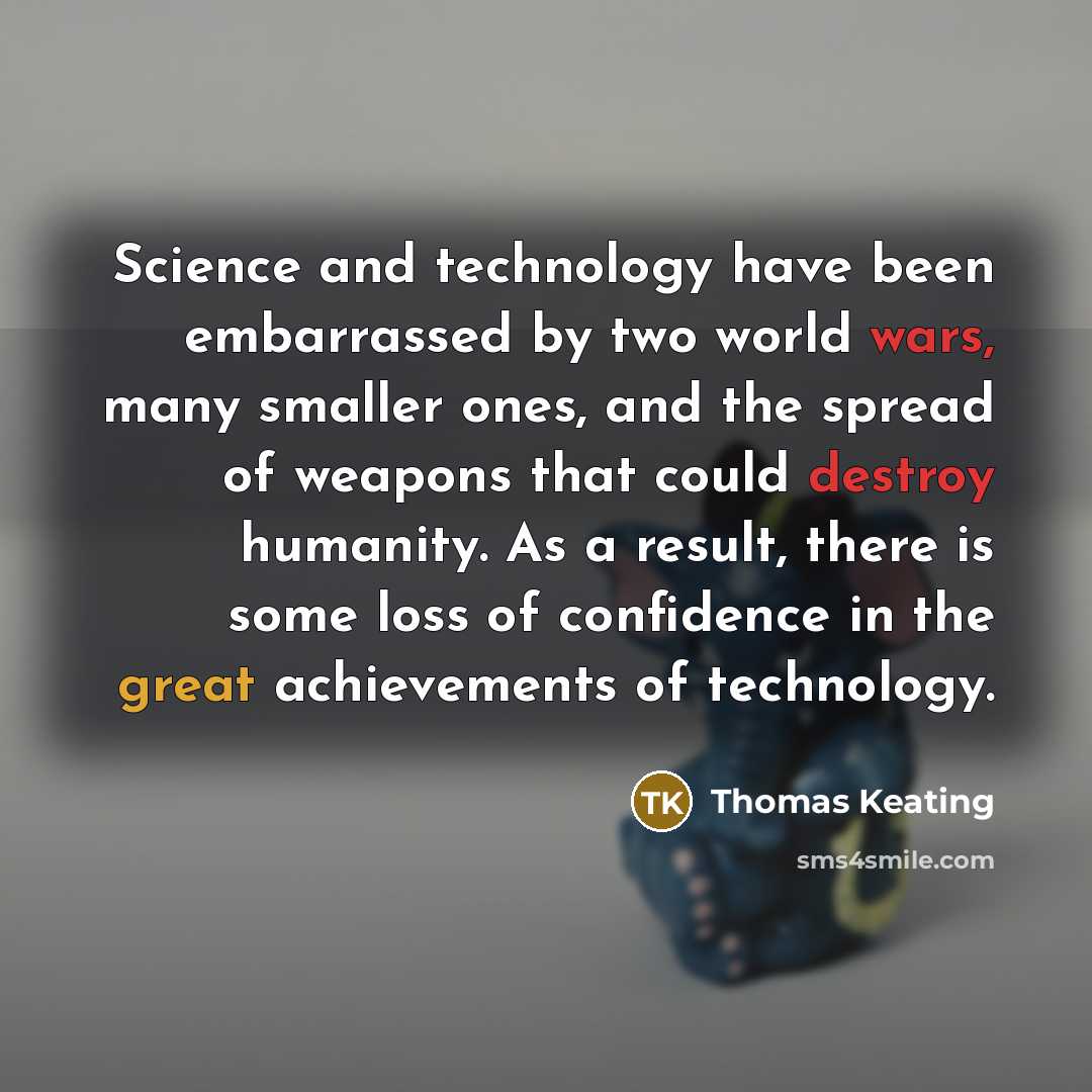 “Science and technology have been embarrassed by two world wars, many smaller ones, and the spread of weapons that could destroy humanity. As a result, there is some loss of confidence in the great achievements of technology.” quote by Thomas Keating