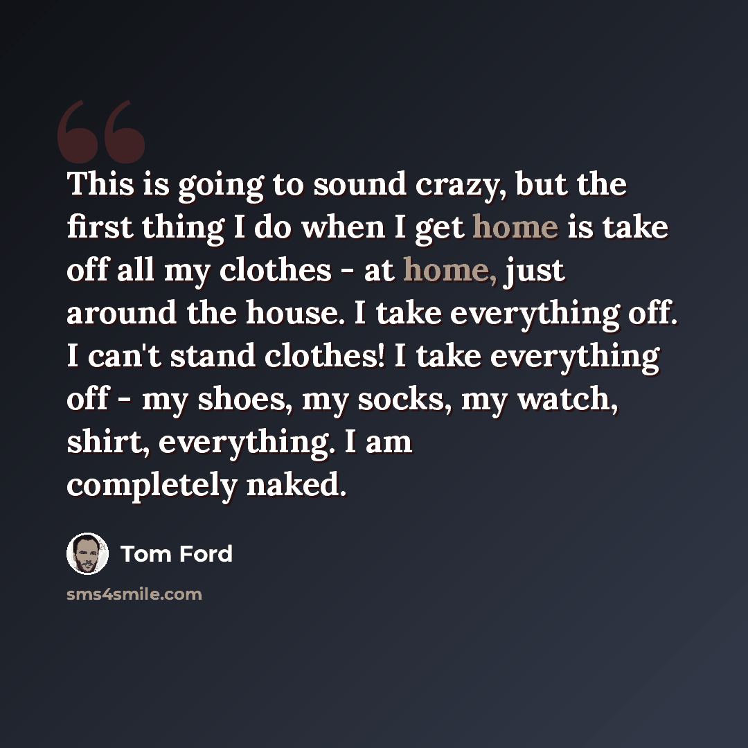“This is going to sound crazy, but the first thing I do when I get home is take off all my clothes - at home, just around the house. I take everything off. I can't stand clothes! I take everything off - my shoes, my socks, my watch, shirt, everything. I am completely naked.” quote by Tom Ford