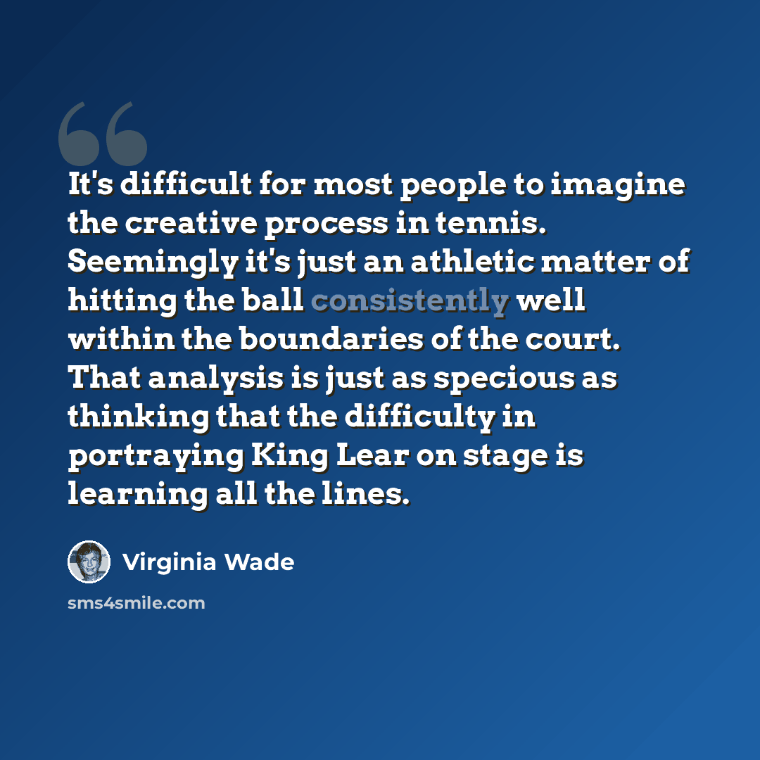 “It's difficult for most people to imagine the creative process in tennis. Seemingly it's just an athletic matter of hitting the ball consistently well within the boundaries of the court. That analysis is just as specious as thinking that the difficulty in portraying King Lear on stage is learning…” quote by Virginia Wade