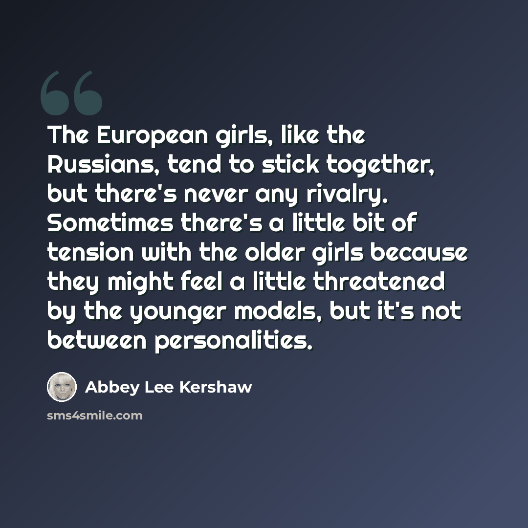 “The European girls, like the Russians, tend to stick together, but there's never any rivalry. Sometimes there's a little bit of tension with the older girls because they might feel a little threatened by the younger models, but it's not between personalities.” quote by Abbey Lee Kershaw