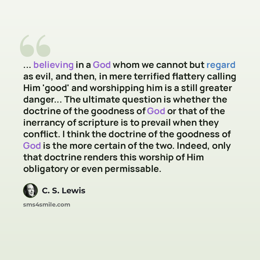 “... believing in a God whom we cannot but regard as evil, and then, in mere terrified flattery calling Him 'good' and worshipping him is a still greater danger... The ultimate question is whether the doctrine of the goodness of God or that of the inerrancy of scripture is to prevail when they…” quote by C. S. Lewis