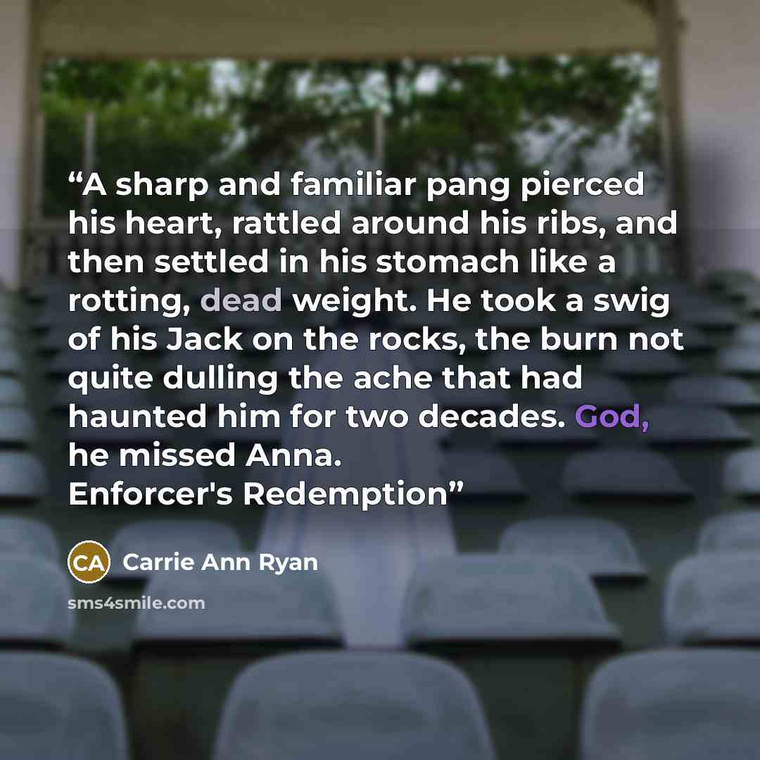 “A sharp and familiar pang pierced his heart, rattled around his ribs, and then settled in his stomach like a rotting, dead weight. He took a swig of his Jack on the rocks, the burn not quite dulling the ache that had haunted him for two decades. God, he missed Anna. Enforcer's Redemption” quote by Carrie Ann Ryan