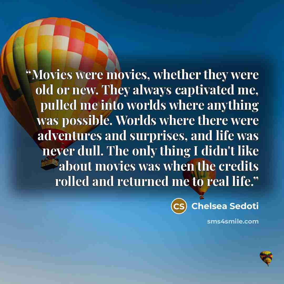 “Movies were movies, whether they were old or new. They always captivated me, pulled me into worlds where anything was possible. Worlds where there were adventures and surprises, and life was never dull. The only thing I didn't like about movies was when the credits rolled and returned me to real…” quote by Chelsea Sedoti
