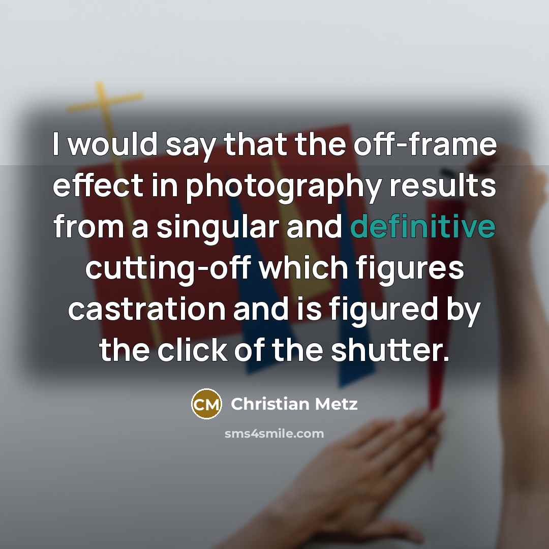“I would say that the off-frame effect in photography results from a singular and definitive cutting-off which figures castration and is figured by the click of the shutter.” quote by Christian Metz