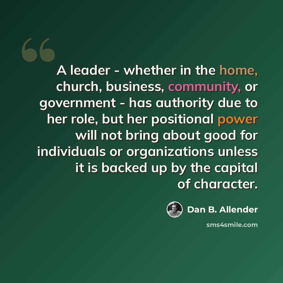“A leader - whether in the home, church, business, community, or government - has authority due to her role, but her positional power will not bring about good for individuals or organizations unless it is backed up by the capital of character.” quote by Dan B. Allender