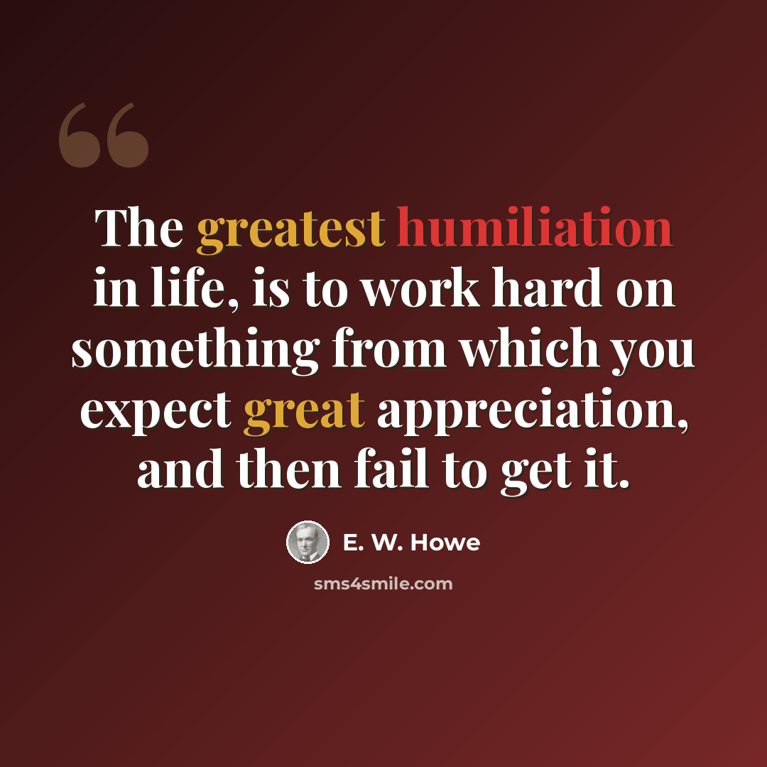 “The greatest humiliation in life, is to work hard on something from which you expect great appreciation, and then fail to get it.” quote by E. W. Howe