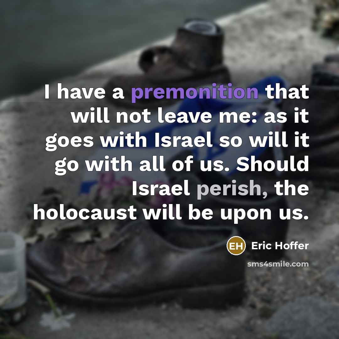 “I have a premonition that will not leave me: as it goes with Israel so will it go with all of us. Should Israel perish, the holocaust will be upon us.” quote by Eric Hoffer