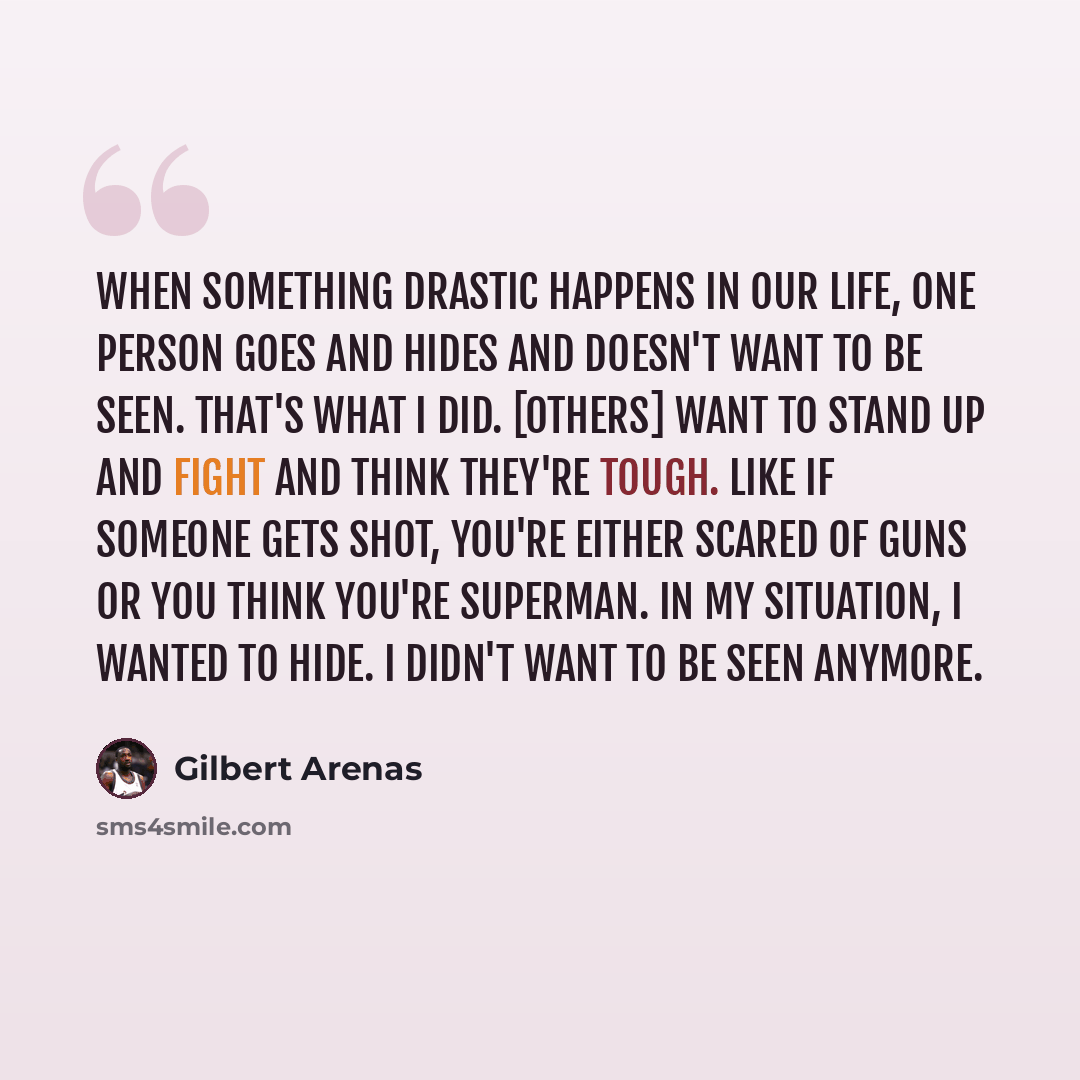 “When something drastic happens in our life, one person goes and hides and doesn't want to be seen. That's what I did. [Others] want to stand up and fight and think they're tough. Like if someone gets shot, you're either scared of guns or you think you're Superman. In my situation, I wanted to…” quote by Gilbert Arenas