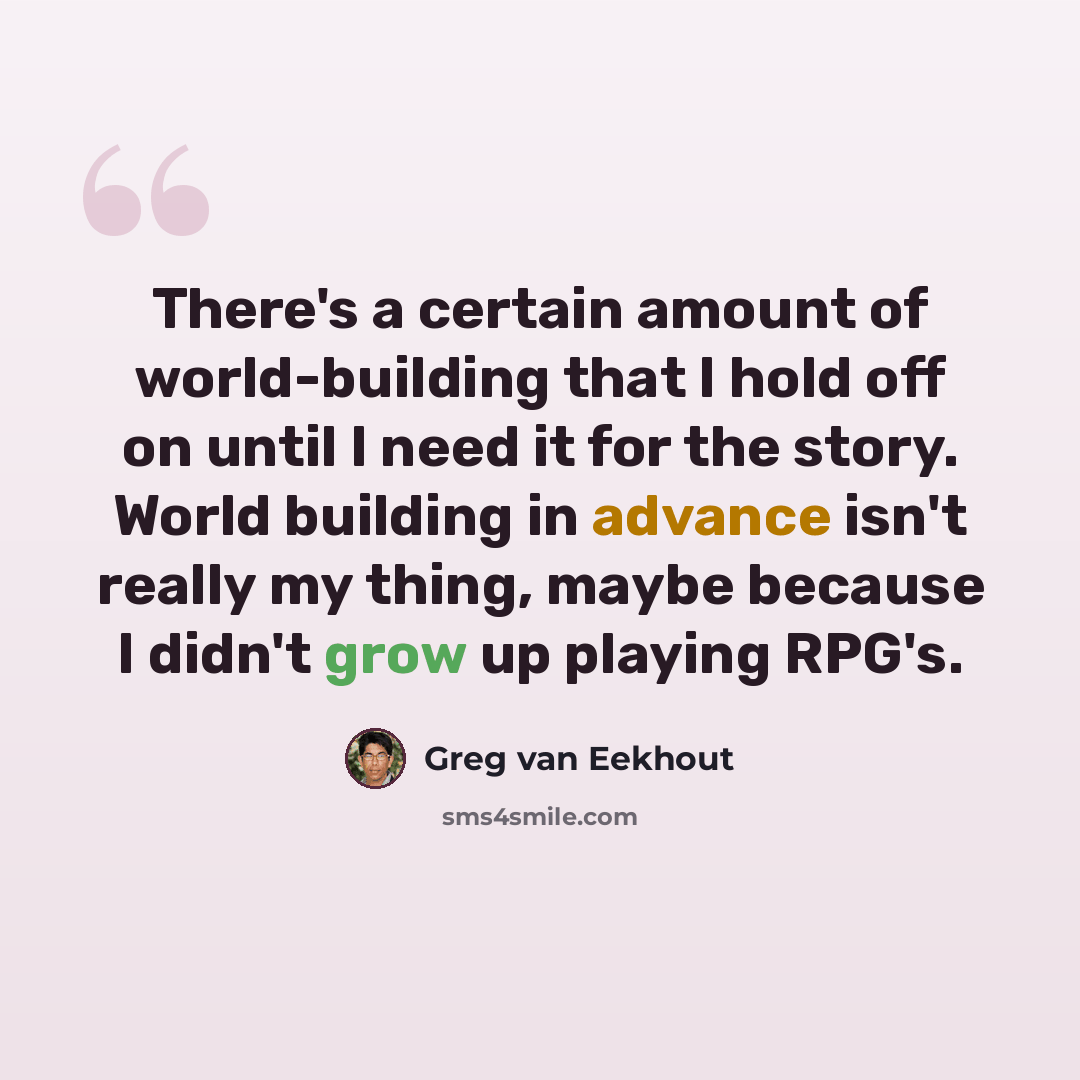 “There's a certain amount of world-building that I hold off on until I need it for the story. World building in advance isn't really my thing, maybe because I didn't grow up playing RPG's.” quote by Greg van Eekhout