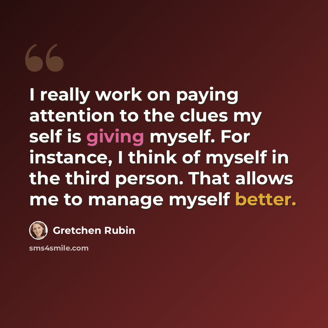 “I really work on paying attention to the clues my self is giving myself. For instance, I think of myself in the third person. That allows me to manage myself better.” quote by Gretchen Rubin