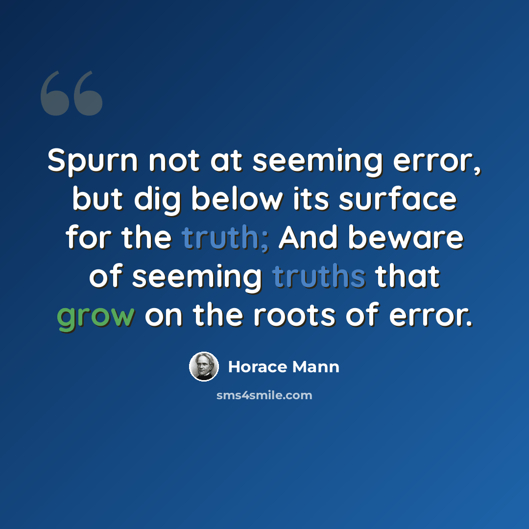 “Spurn not at seeming error, but dig below its surface for the truth; And beware of seeming truths that grow on the roots of error.” quote by Horace Mann