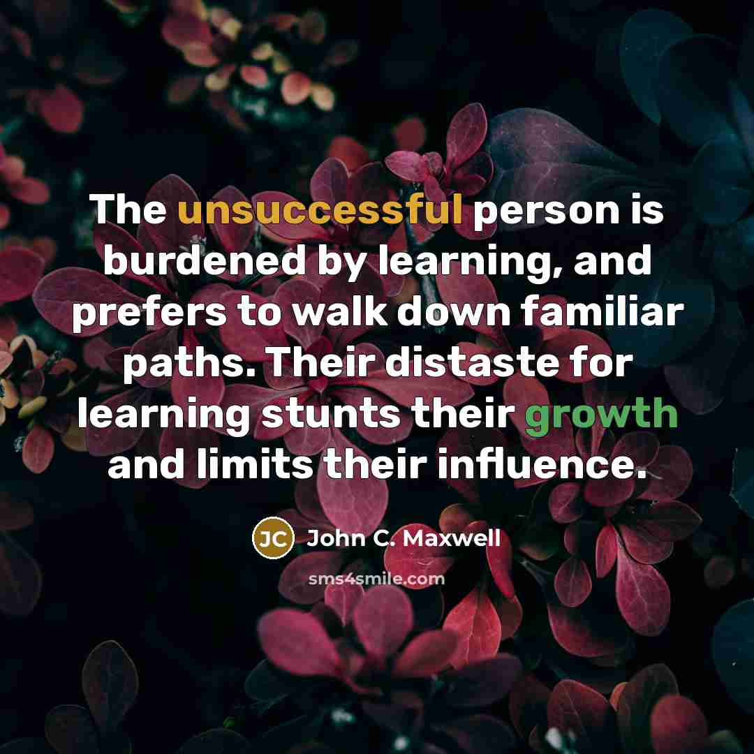 “The unsuccessful person is burdened by learning, and prefers to walk down familiar paths. Their distaste for learning stunts their growth and limits their influence.” quote by John C. Maxwell