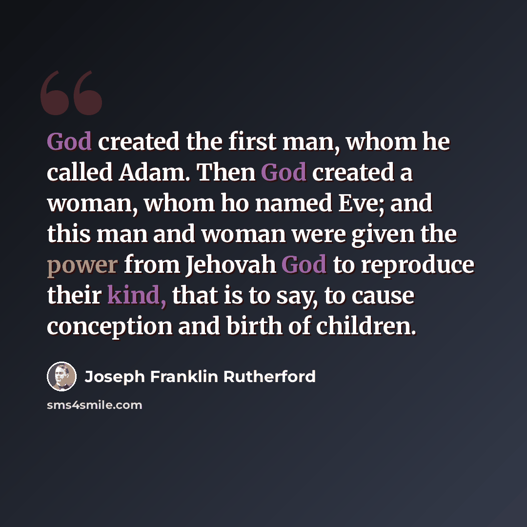 “God created the first man, whom he called Adam. Then God created a woman, whom ho named Eve; and this man and woman were given the power from Jehovah God to reproduce their kind, that is to say, to cause conception and birth of children.” quote by Joseph Franklin Rutherford