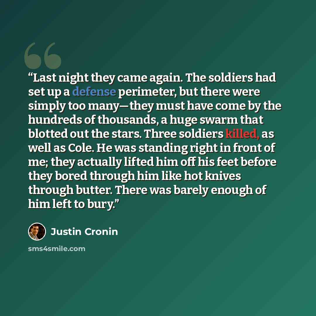 “Last night they came again. The soldiers had set up a defense perimeter, but there were simply too many—they must have come by the hundreds of thousands, a huge swarm that blotted out the stars. Three soldiers killed, as well as Cole. He was standing right in front of me; they actually lifted him…” quote by Justin Cronin