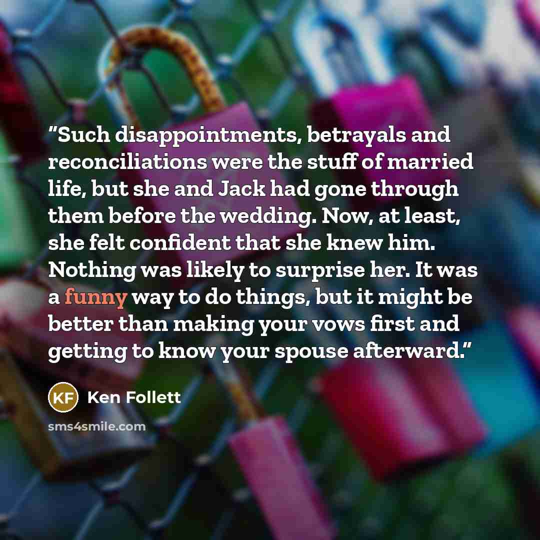 “Such disappointments, betrayals and reconciliations were the stuff of married life, but she and Jack had gone through them before the wedding. Now, at least, she felt confident that she knew him. Nothing was likely to surprise her. It was a funny way to do things, but it might be better than…” quote by Ken Follett