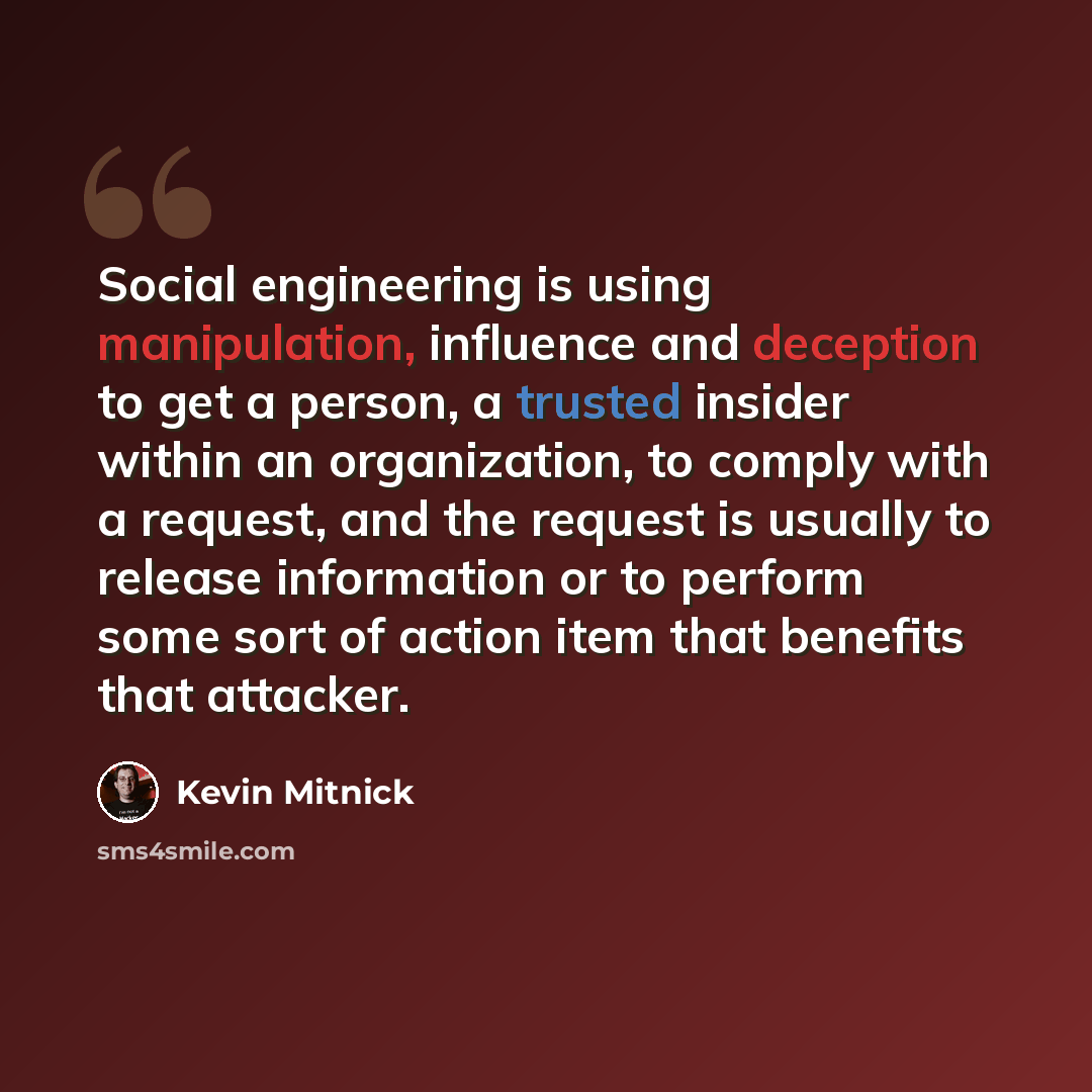 “Social engineering is using manipulation, influence and deception to get a person, a trusted insider within an organization, to comply with a request, and the request is usually to release information or to perform some sort of action item that benefits that attacker.” quote by Kevin Mitnick