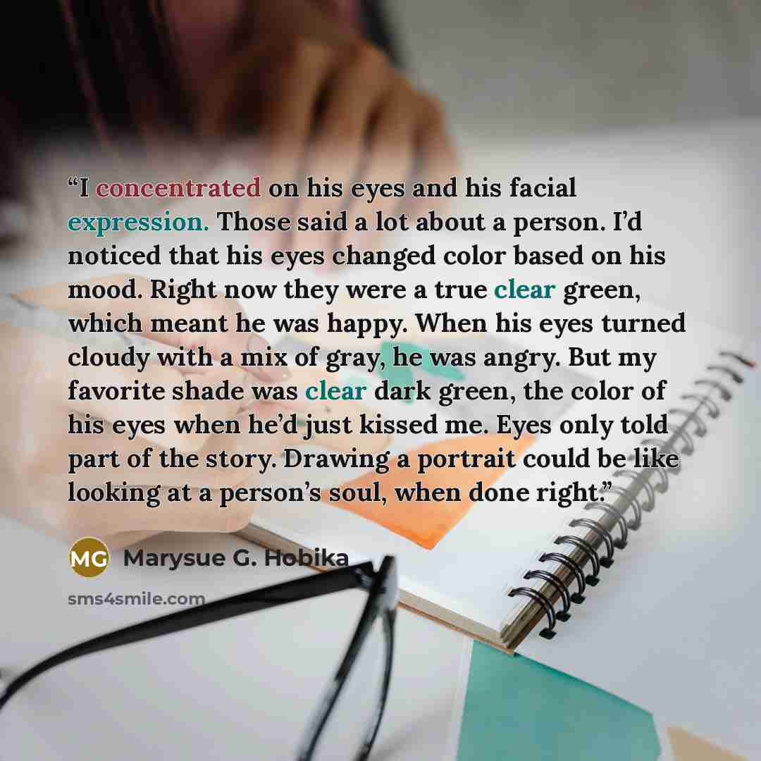 “I concentrated on his eyes and his facial expression. Those said a lot about a person. I’d noticed that his eyes changed color based on his mood. Right now they were a true clear green, which meant he was happy. When his eyes turned cloudy with a mix of gray, he was angry. But my favorite shade…” quote by Marysue G. Hobika