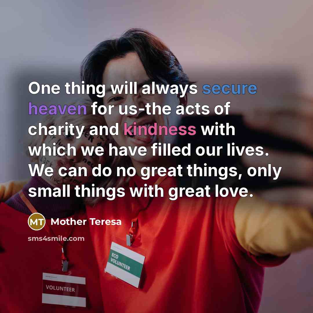 “One thing will always secure heaven for us-the acts of charity and kindness with which we have filled our lives. We can do no great things, only small things with great love.” quote by Mother Teresa