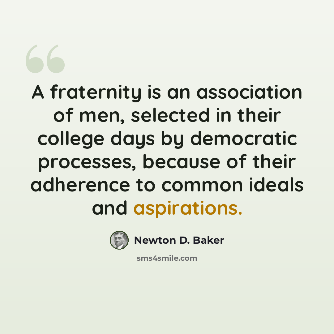 “A fraternity is an association of men, selected in their college days by democratic processes, because of their adherence to common ideals and aspirations.” quote by Newton D. Baker