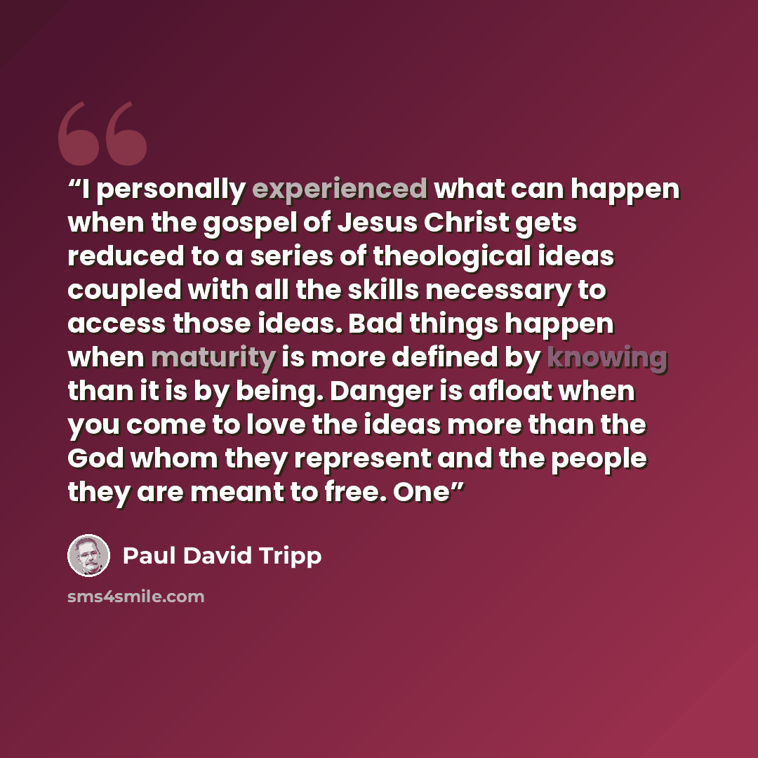 “I personally experienced what can happen when the gospel of Jesus Christ gets reduced to a series of theological ideas coupled with all the skills necessary to access those ideas. Bad things happen when maturity is more defined by knowing than it is by being. Danger is afloat when you come to love…” quote by Paul David Tripp
