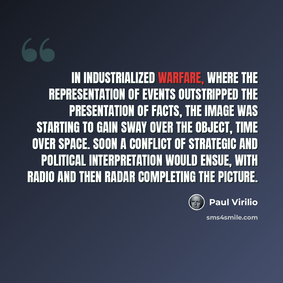 “In industrialized warfare, where the representation of events outstripped the presentation of facts, the image was starting to gain sway over the object, time over space. Soon a conflict of strategic and political interpretation would ensue, with radio and then radar completing the picture.” quote by Paul Virilio