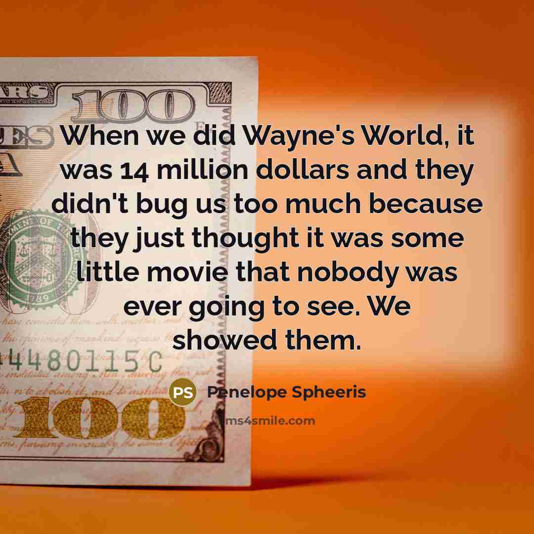 “When we did Wayne's World, it was 14 million dollars and they didn't bug us too much because they just thought it was some little movie that nobody was ever going to see. We showed them.” quote by Penelope Spheeris