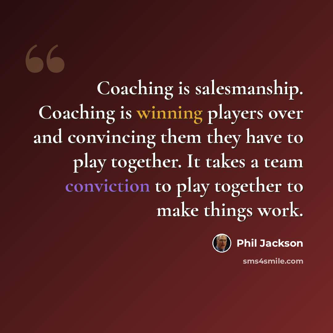 “Coaching is salesmanship. Coaching is winning players over and convincing them they have to play together. It takes a team conviction to play together to make things work.” quote by Phil Jackson