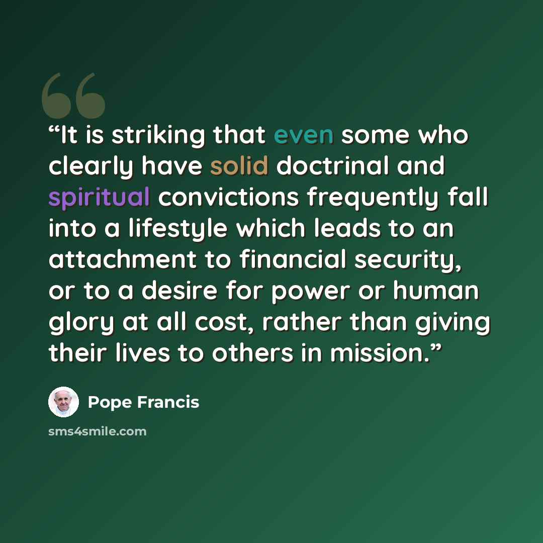 “It is striking that even some who clearly have solid doctrinal and spiritual convictions frequently fall into a lifestyle which leads to an attachment to financial security, or to a desire for power or human glory at all cost, rather than giving their lives to others in mission.” quote by Pope Francis