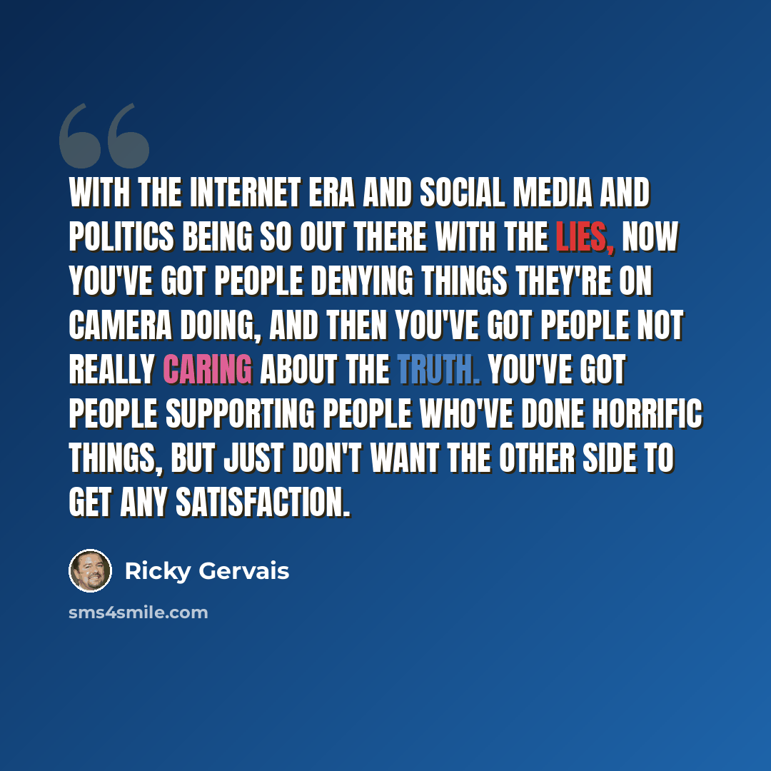 “With the Internet era and social media and politics being so out there with the lies, now you've got people denying things they're on camera doing, and then you've got people not really caring about the truth. You've got people supporting people who've done horrific things, but just don't want the…” quote by Ricky Gervais