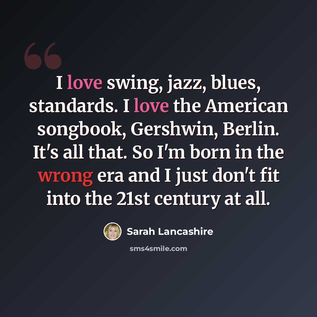 “I love swing, jazz, blues, standards. I love the American songbook, Gershwin, Berlin. It's all that. So I'm born in the wrong era and I just don't fit into the 21st century at all.” quote by Sarah Lancashire
