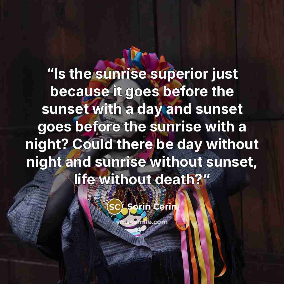 “Is the sunrise superior just because it goes before the sunset with a day and sunset goes before the sunrise with a night? Could there be day without night and sunrise without sunset, life without death?” quote by Sorin Cerin