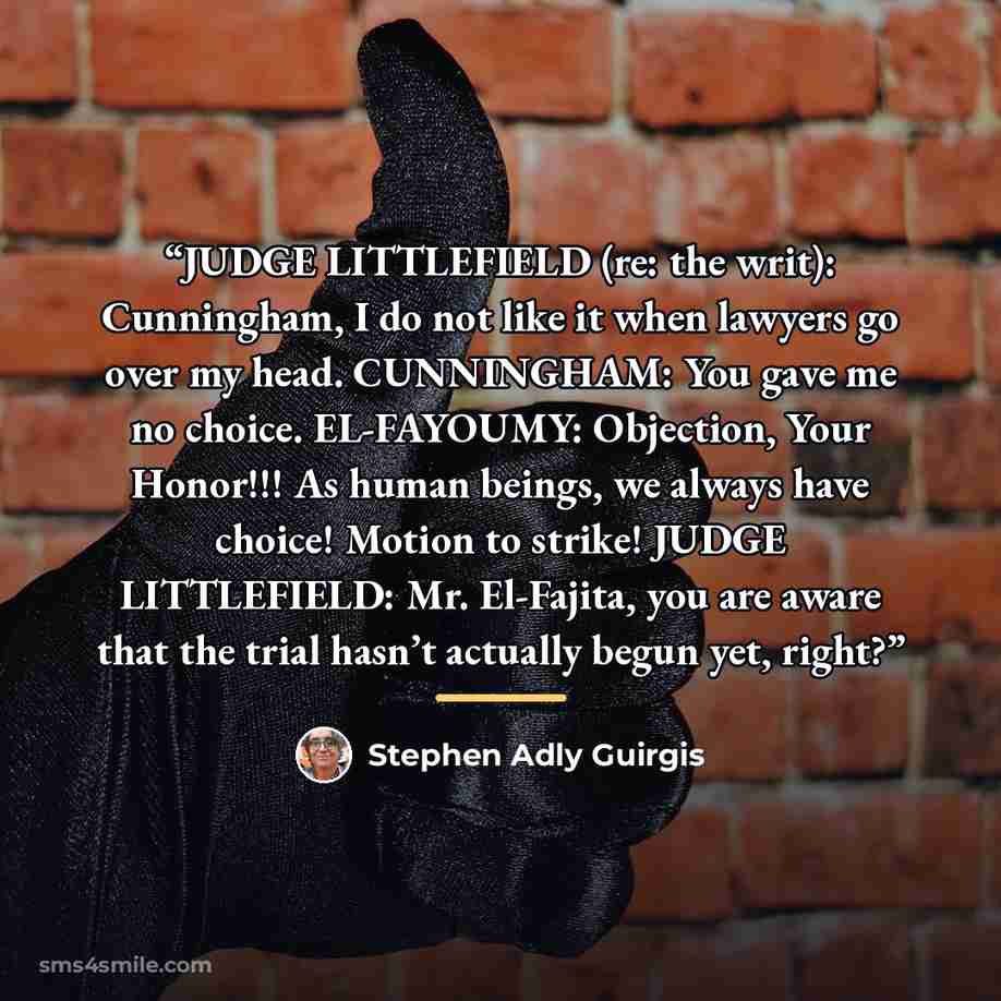 “JUDGE LITTLEFIELD (re: the writ): Cunningham, I do not like it when lawyers go over my head. CUNNINGHAM: You gave me no choice. EL-FAYOUMY: Objection, Your Honor!!! As human beings, we always have choice! Motion to strike! JUDGE LITTLEFIELD: Mr. El-Fajita, you are aware that the trial hasn’t…” quote by Stephen Adly Guirgis