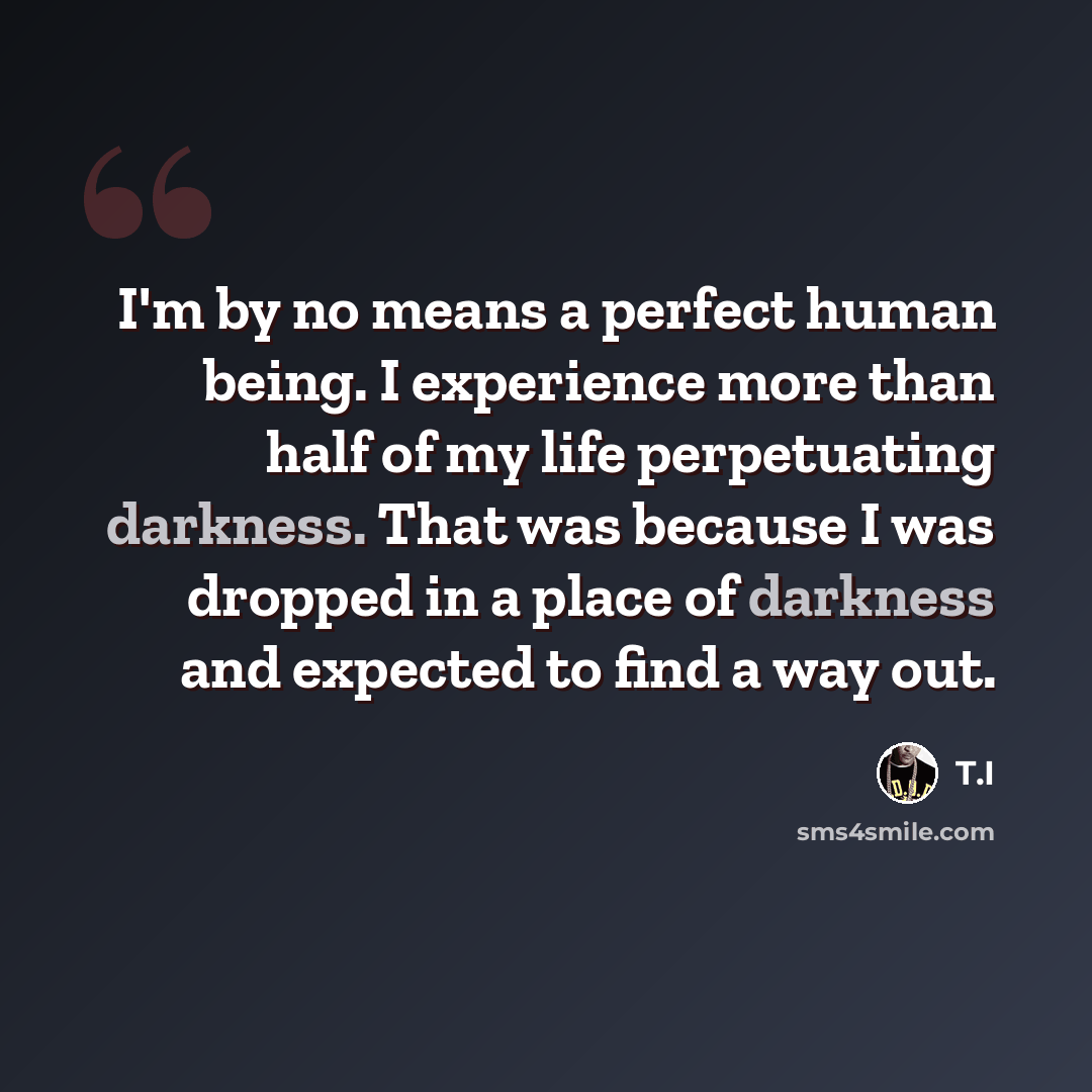 “I'm by no means a perfect human being. I experience more than half of my life perpetuating darkness. That was because I was dropped in a place of darkness and expected to find a way out.” quote by T.I