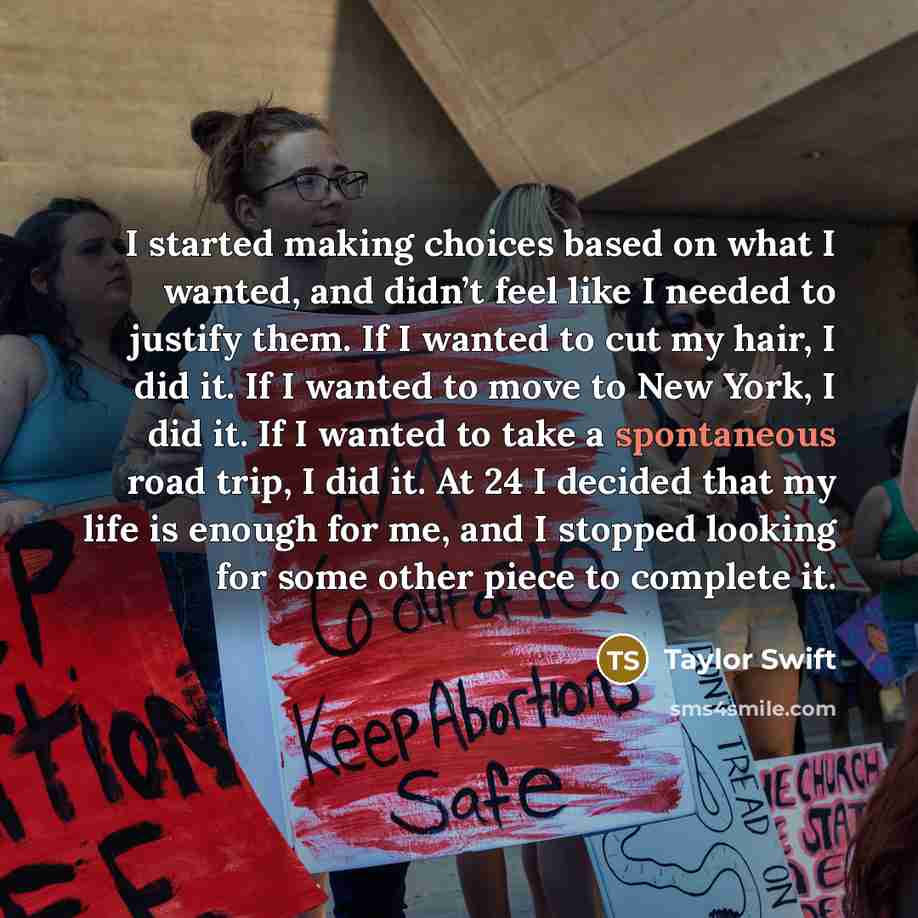 “I started making choices based on what I wanted, and didn’t feel like I needed to justify them. If I wanted to cut my hair, I did it. If I wanted to move to New York, I did it. If I wanted to take a spontaneous road trip, I did it. At 24 I decided that my life is enough for me, and I stopped…” quote by Taylor Swift