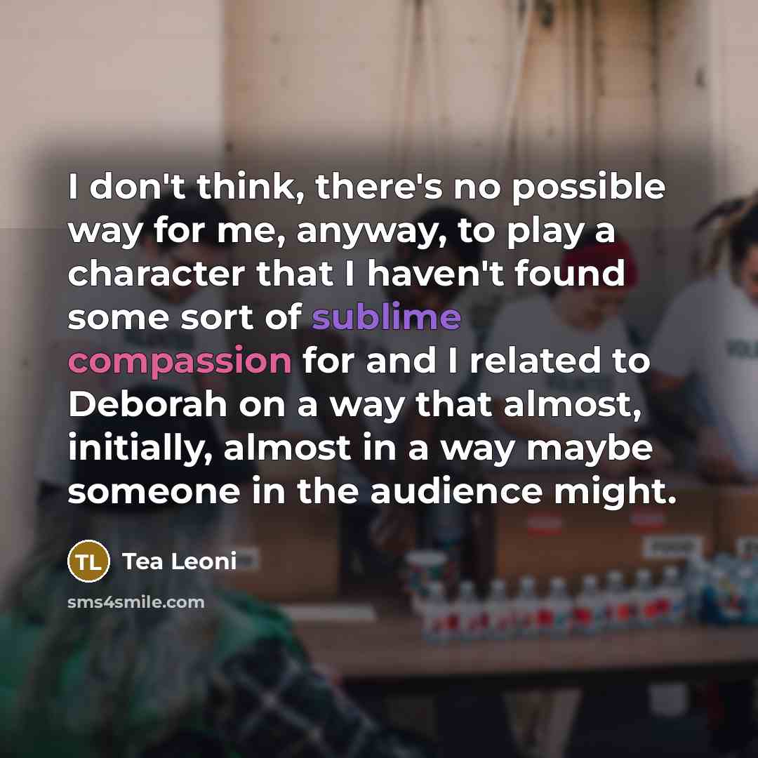 “I don't think, there's no possible way for me, anyway, to play a character that I haven't found some sort of sublime compassion for and I related to Deborah on a way that almost, initially, almost in a way maybe someone in the audience might.” quote by Tea Leoni