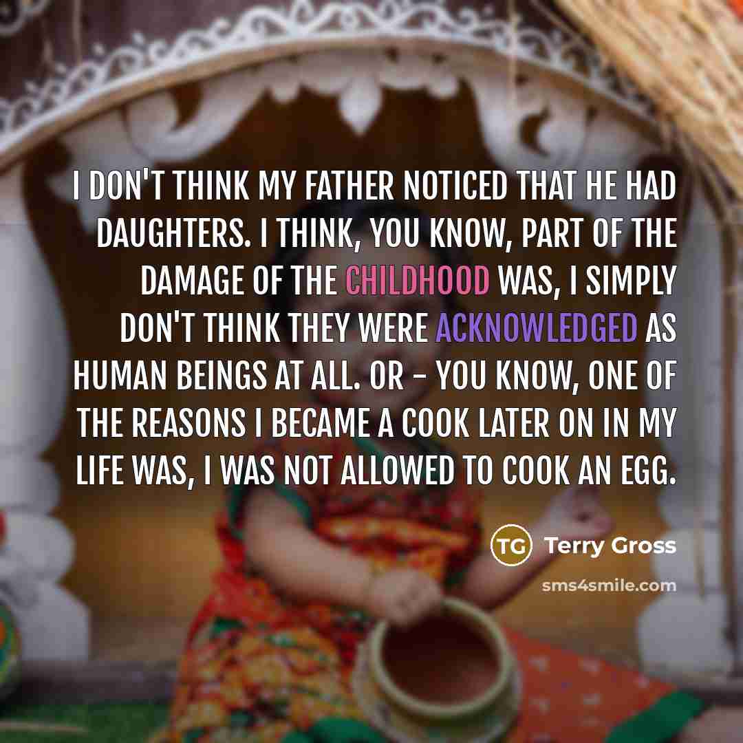 “I don't think my father noticed that he had daughters. I think, you know, part of the damage of the childhood was, I simply don't think they were acknowledged as human beings at all. Or - you know, one of the reasons I became a cook later on in my life was, I was not allowed to cook an egg.” quote by Terry Gross