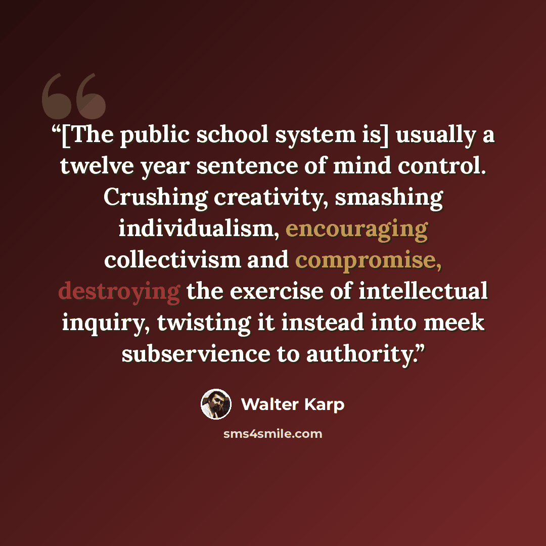 “[The public school system is] usually a twelve year sentence of mind control. Crushing creativity, smashing individualism, encouraging collectivism and compromise, destroying the exercise of intellectual inquiry, twisting it instead into meek subservience to authority.” quote by Walter Karp