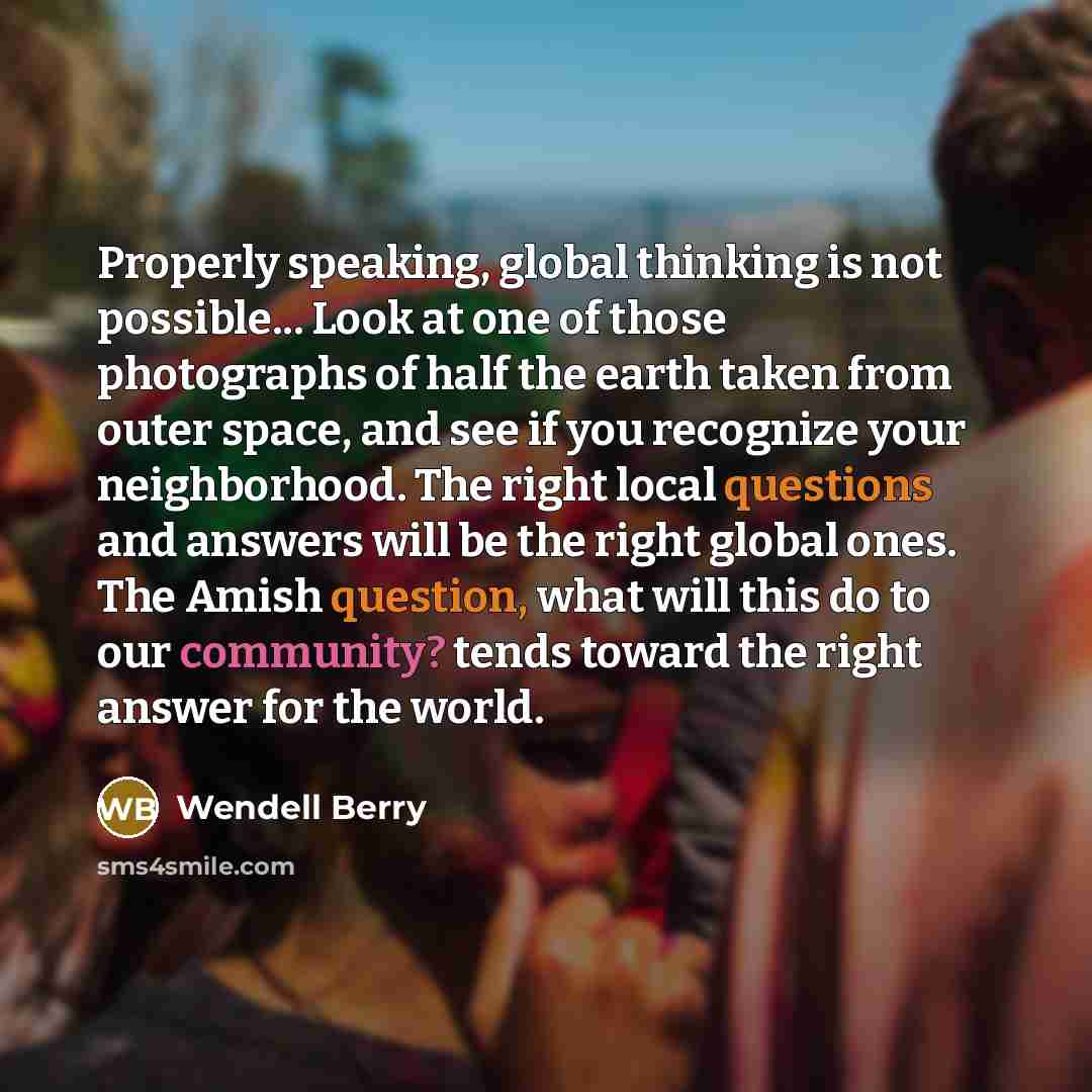 “Properly speaking, global thinking is not possible... Look at one of those photographs of half the earth taken from outer space, and see if you recognize your neighborhood. The right local questions and answers will be the right global ones. The Amish question, what will this do to our community?…” quote by Wendell Berry